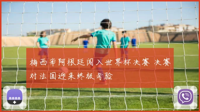 梅西率阿根廷闯入世界杯决赛 决赛对法国迎来终极考验