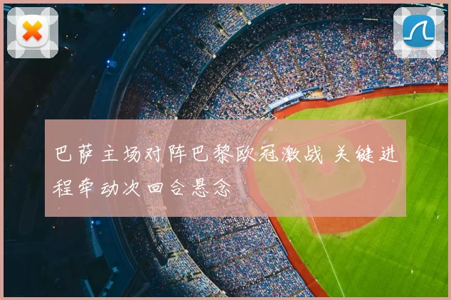 巴萨主场对阵巴黎欧冠激战 关键进程牵动次回合悬念