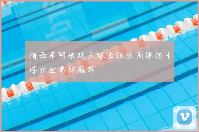 梅西率阿根廷点球击败法国捧起卡塔尔世界杯冠军
