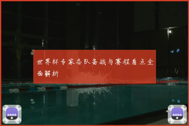 世界杯专家各队备战与赛程看点全面解析