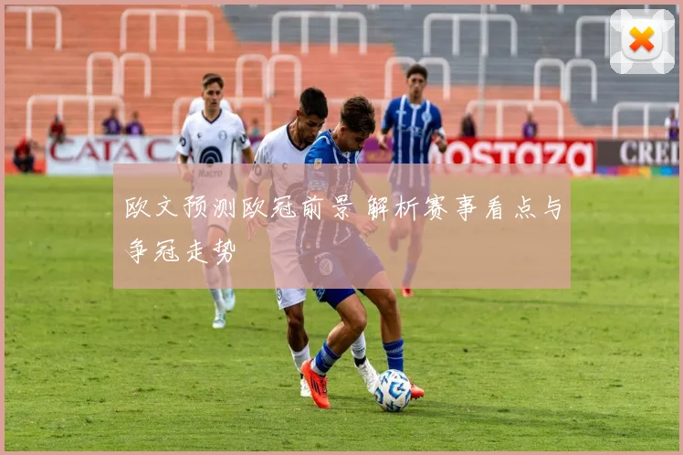 欧文预测欧冠前景 解析赛事看点与争冠走势